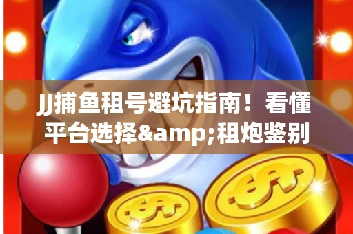JJ捕鱼租号避坑指南！看懂平台选择&租炮鉴别技巧